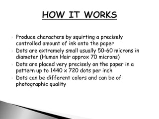  Produce characters by squirting a precisely
controlled amount of ink onto the paper
 Dots are extremely small usually 50-60 microns in
diameter (Human Hair approx 70 microns)
 Dots are placed very precisely on the paper in a
pattern up to 1440 x 720 dots per inch
 Dots can be different colors and can be of
photographic quality
 
