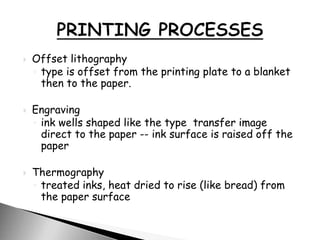  Offset lithography
◦ type is offset from the printing plate to a blanket
then to the paper.
 Engraving
◦ ink wells shaped like the type transfer image
direct to the paper -- ink surface is raised off the
paper
 Thermography
◦ treated inks, heat dried to rise (like bread) from
the paper surface
 