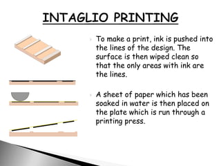  To make a print, ink is pushed into
the lines of the design. The
surface is then wiped clean so
that the only areas with ink are
the lines.
 A sheet of paper which has been
soaked in water is then placed on
the plate which is run through a
printing press.
 