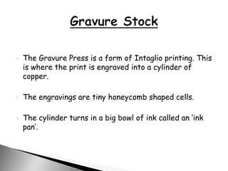  The Gravure Press is a form of Intaglio printing. This
is where the print is engraved into a cylinder of
copper.
 The engravings are tiny honeycomb shaped cells.
 The cylinder turns in a big bowl of ink called an ‘ink
pan’.
 