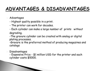 Advantages
- Highest quality possible in a print.
- The printer can work for decades.
- Each cylinder can make a large number of prints without
degrading.
-The gravure cylinder can be created with analog or digital
plating processes.
-Gravure is the preferred method of producing magazines and
catalogs
 Disadvantages
- Expensive Price - $1 million USD for the printer and each
cylinder costs $5000.
 