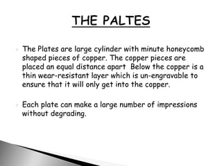  The Plates are large cylinder with minute honeycomb
shaped pieces of copper. The copper pieces are
placed an equal distance apart Below the copper is a
thin wear-resistant layer which is un-engravable to
ensure that it will only get into the copper.
 Each plate can make a large number of impressions
without degrading.
 