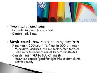  Two main functions
– Provide support for stencil.
– Control ink flow.
 Mesh count: how many opening per inch.
– Fine mesh=100 count (ct) up to 500 ct. mesh
 More detail and uses less ink; feels softer to touch.
 Less likely to smear on non-absorbent substrates.
– Coarse mesh=40 to 100 ct. mesh
 Heavy ink deposit (good for light inks on dark shirts.
 Better opacity
 