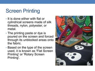 Screen Printing
• It is done either with flat or
cylindrical screens made of silk
threads, nylon, polyester, or
metal.
• The printing paste or dye is
poured on the screen and forced
through its unblocked areas onto
the fabric.
• Based on the type of the screen
used, it is known as 'Flat Screen
Printing' or 'Rotary Screen
Printing'.
 