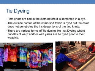 Tie Dyeing
• Firm knots are tied in the cloth before it is immersed in a dye.
• The outside portion of the immersed fabric is dyed but the color
does not penetrates the inside portions of the tied knots.
• There are various forms of Tie dyeing like Ikat Dyeing where
bundles of warp and/ or weft yarns are tie dyed prior to their
weaving.
 