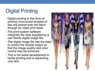 Digital Printing
• Digital printing In this form of
printing micro-sized droplets of
dye are placed onto the fabric
through an inkjet print head.
• The print system software
interprets the data supplied by a
cad Textile digital image file.
• The digital image file has the data
to control the droplet output so
that the image quality and color
control may be achieved.
• This is the latest development in
textile printing and is expanding
very fast.
 