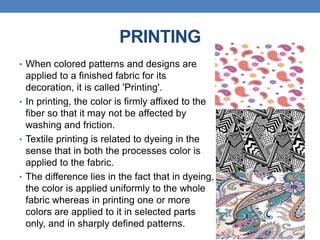 PRINTING
• When colored patterns and designs are
applied to a finished fabric for its
decoration, it is called 'Printing'.
• In printing, the color is firmly affixed to the
fiber so that it may not be affected by
washing and friction.
• Textile printing is related to dyeing in the
sense that in both the processes color is
applied to the fabric.
• The difference lies in the fact that in dyeing,
the color is applied uniformly to the whole
fabric whereas in printing one or more
colors are applied to it in selected parts
only, and in sharply defined patterns.
 