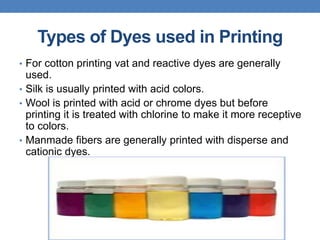 Types of Dyes used in Printing
• For cotton printing vat and reactive dyes are generally
used.
• Silk is usually printed with acid colors.
• Wool is printed with acid or chrome dyes but before
printing it is treated with chlorine to make it more receptive
to colors.
• Manmade fibers are generally printed with disperse and
cationic dyes.
 