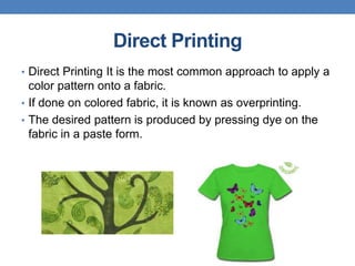 Direct Printing
• Direct Printing It is the most common approach to apply a
color pattern onto a fabric.
• If done on colored fabric, it is known as overprinting.
• The desired pattern is produced by pressing dye on the
fabric in a paste form.
 