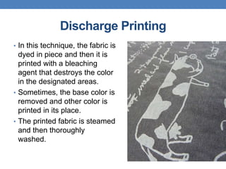 Discharge Printing
• In this technique, the fabric is
dyed in piece and then it is
printed with a bleaching
agent that destroys the color
in the designated areas.
• Sometimes, the base color is
removed and other color is
printed in its place.
• The printed fabric is steamed
and then thoroughly
washed.
 