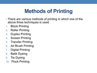 Methods of Printing
• There are various methods of printing in which one of the
above three techniques is used
1. Block Printing
2. Roller Printing
3. Duplex Printing
4. Screen Printing
5. Transfer Printing
6. Air Brush Printing
7. Digital Printing
8. Batik Dyeing
9. Tie Dyeing
10. Flock Printing
 