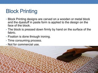 Block Printing
• Block Printing designs are carved on a wooden or metal block
and the dyestuff in paste form is applied to the design on the
face of the block.
• The block is pressed down firmly by hand on the surface of the
fabric.
• Fixation is done through ironing.
• Time consuming process.
• Not for commercial use.
 