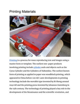 Printing Materials 
 
Printing ​is a process for mass reproducing text and images using a 
master form or template. The earliest non-paper products 
involving printing include ​cylinder ​seals and objects such as the 
Cyrus Cylinder and the Cylinders of Nabonidus. The earliest known 
form of printing as applied to paper was woodblock printing, which 
appeared in China before 220 AD. Later developments in printing 
technology include the movable type invented by Bi Sheng around 
1040 AD and the printing press invented by Johannes Gutenberg in 
the 15th century. The technology of printing played a key role in the 
development of the Renaissance and the scientific revolution, and 
 