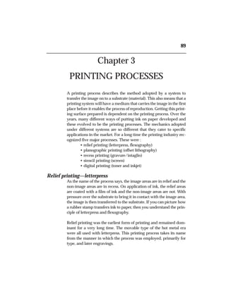 Chapter 3
PRINTING PROCESSES
A printing process describes the method adopted by a system to
transfer the image on to a substrate (material). This also means that a
printing system will have a medium that carries the image in the first
place before it enables the process of reproduction. Getting this print-
ing surface prepared is dependent on the printing process. Over the
years, many different ways of putting ink on paper developed and
these evolved to be the printing processes. The mechanics adopted
under different systems are so different that they cater to specific
applications in the market. For a long time the printing industry rec-
ognized five major processes. These were :
• relief printing (letterpress, flexography)
• planographic printing (offset lithography)
• recess printing (gravure/intaglio)
• stencil printing (screen)
• digital printing (toner and inkjet)
Relief printing—letterpress
As the name of the process says, the image areas are in relief and the
non-image areas are in recess. On application of ink, the relief areas
are coated with a film of ink and the non-image areas are not. With
pressure over the substrate to bring it in contact with the image area,
the image is then transferred to the substrate. If you can picture how
a rubber stamp transfers ink to paper, then you understand the prin-
ciple of letterpress and flexography.
Relief printing was the earliest form of printing and remained dom-
inant for a very long time. The movable type of the hot metal era
were all used with letterpress. This printing process takes its name
from the manner in which the process was employed, primarily for
type, and later engravings.
89
 