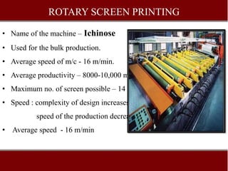 ROTARY SCREEN PRINTING
• Name of the machine – Ichinose
• Used for the bulk production.
• Average speed of m/c - 16 m/min.
• Average productivity – 8000-10,000 m/shift
• Maximum no. of screen possible – 14
• Speed : complexity of design increases –
speed of the production decreases.
• Average speed - 16 m/min
 