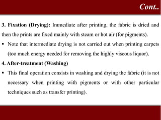 3. Fixation (Drying): Immediate after printing, the fabric is dried and
then the prints are fixed mainly with steam or hot air (for pigments).
 Note that intermediate drying is not carried out when printing carpets
(too much energy needed for removing the highly viscous liquor).
4. After-treatment (Washing)
 This final operation consists in washing and drying the fabric (it is not
necessary when printing with pigments or with other particular
techniques such as transfer printing).
Cont..
 