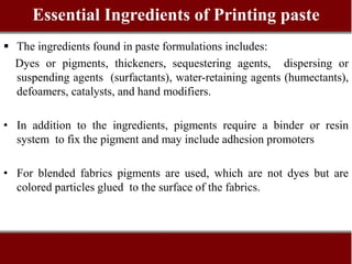 Essential Ingredients of Printing paste
 The ingredients found in paste formulations includes:
Dyes or pigments, thickeners, sequestering agents, dispersing or
suspending agents (surfactants), water-retaining agents (humectants),
defoamers, catalysts, and hand modifiers.
• In addition to the ingredients, pigments require a binder or resin
system to fix the pigment and may include adhesion promoters
• For blended fabrics pigments are used, which are not dyes but are
colored particles glued to the surface of the fabrics.
 