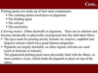 Printing pastes are made up of four main components:
 The coloring matter used (dyes or pigments)
 The binding agent
 The solvent
 The auxiliaries
Coloring matter: Either dyestuffs or pigments. Dyes are in solution and
become chemically or physically incorporated into the individual fibers.
 The dyes used for printing mostly include vat, reactive, naphthol and
disperse colours which have good fastness properties.
 Pigments are largely insoluble, so often organic solvents are used
(such as benzene or toluene).
The pigmented printing paste must physically bind with the fabric, so
must contain a resin, which holds the pigment in place on top of the
fabric.
Cont..
 