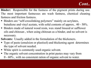 Binder: Responsible for the fastness of the pigment prints during use.
The most important fastnesses are wash fastness, chemical cleaning
fastness and friction fastness.
 Binders are “self-crosslinking polymers” mainly on acrylates,
butadiene and vinyl acetate, with solid contents of approx.. 40 - 50%.
 Binders made of natural wood resin, wax stand linseed or safflower
oils and chitosan , when using chitosan as a binder, and no solvent is
necessary.
Solvents: Usually added in the formulation of the thickeners.
 Type of paste (emulsion or plastisol) and thickening agent determines
the type of solvent needed.
 White spirit is commonly used organic solvent.
 The organic solvent concentration in print pastes may vary from
0 - 60% , with no consistent ration of organic solvent to water.
Cont..
 