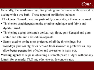 Generally, the auxiliaries used for printing are the same as those used in
dyeing with a dye bath. These types of auxiliaries include:
Thickener: To make viscous paste of dyes in water, a thickener is used.
 Thickeners used depends on the printing technique and fabric and
dyestuff used.
 Thickening agents are starch derivatives, flour, gum Senegal and gum
arabic and albumin and sodium alginate.
 Starch used to be the most preferred of all the thickenings, but
nowadays gums or alginates derived from seaweed is preferred as they
allow better penetration of color and are easier to wash out.
Wetting agent: It helps in obtaining a smooth paste of dyes without any
lumps, for example: TRO and ethylene oxide condensator.
Cont..
 