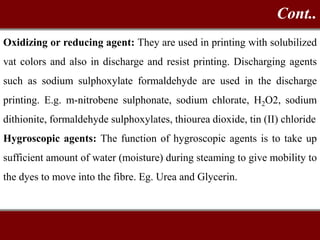 Oxidizing or reducing agent: They are used in printing with solubilized
vat colors and also in discharge and resist printing. Discharging agents
such as sodium sulphoxylate formaldehyde are used in the discharge
printing. E.g. m-nitrobene sulphonate, sodium chlorate, H2O2, sodium
dithionite, formaldehyde sulphoxylates, thiourea dioxide, tin (II) chloride
Hygroscopic agents: The function of hygroscopic agents is to take up
sufficient amount of water (moisture) during steaming to give mobility to
the dyes to move into the fibre. Eg. Urea and Glycerin.
Cont..
 