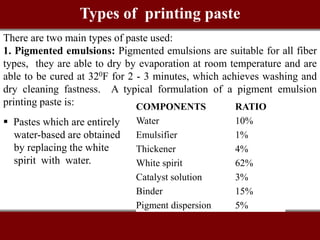 There are two main types of paste used:
1. Pigmented emulsions: Pigmented emulsions are suitable for all fiber
types, they are able to dry by evaporation at room temperature and are
able to be cured at 320F for 2 - 3 minutes, which achieves washing and
dry cleaning fastness. A typical formulation of a pigment emulsion
printing paste is: COMPONENTS RATIO
Water 10%
Emulsifier 1%
Thickener 4%
White spirit 62%
Catalyst solution 3%
Binder 15%
Pigment dispersion 5%
 Pastes which are entirely
water-based are obtained
by replacing the white
spirit with water.
Types of printing paste
 
