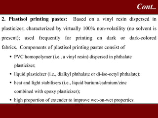 2. Plastisol printing pastes: Based on a vinyl resin dispersed in
plasticizer; characterized by virtually 100% non-volatility (no solvent is
present); used frequently for printing on dark or dark-colored
fabrics. Components of plastisol printing pastes consist of
 PVC homopolymer (i.e., a vinyl resin) dispersed in phthalate
plasticizer;
 liquid plasticizer (i.e., dialkyl phthalate or di-iso-octyl phthalate);
 heat and light stabilisers (i.e., liquid barium/cadmium/zinc
combined with epoxy plasticizer);
 high proportion of extender to improve wet-on-wet properties.
Cont..
 