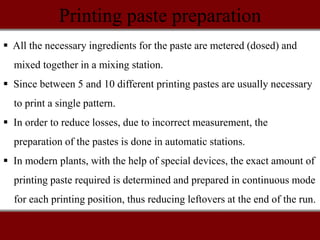 Printing paste preparation
 All the necessary ingredients for the paste are metered (dosed) and
mixed together in a mixing station.
 Since between 5 and 10 different printing pastes are usually necessary
to print a single pattern.
 In order to reduce losses, due to incorrect measurement, the
preparation of the pastes is done in automatic stations.
 In modern plants, with the help of special devices, the exact amount of
printing paste required is determined and prepared in continuous mode
for each printing position, thus reducing leftovers at the end of the run.
 