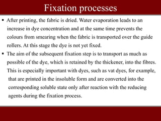 Fixation processes
 After printing, the fabric is dried. Water evaporation leads to an
increase in dye concentration and at the same time prevents the
colours from smearing when the fabric is transported over the guide
rollers. At this stage the dye is not yet fixed.
 The aim of the subsequent fixation step is to transport as much as
possible of the dye, which is retained by the thickener, into the fibres.
This is especially important with dyes, such as vat dyes, for example,
that are printed in the insoluble form and are converted into the
corresponding soluble state only after reaction with the reducing
agents during the fixation process.
 
