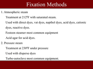 Fixation Methods
1. Atmospheric steam
Treatment at 2120F with saturated steam.
Used with direct dyes, vat dyes, napthol dyes, acid dyes, cationic
dyes, reactive dyes.
Festoon steamer most common equipment
Acid agar for acid dyes.
2. Pressure steam
Treatment at 2300F under pressure
Used with disperse dyes
Turbo-autoclave most common equipment.
 