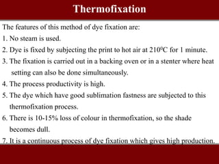 The features of this method of dye fixation are:
1. No steam is used.
2. Dye is fixed by subjecting the print to hot air at 2100C for 1 minute.
3. The fixation is carried out in a backing oven or in a stenter where heat
setting can also be done simultaneously.
4. The process productivity is high.
5. The dye which have good sublimation fastness are subjected to this
thermofixation process.
6. There is 10-15% loss of colour in thermofixation, so the shade
becomes dull.
7. It is a continuous process of dye fixation which gives high production.
Thermofixation
 