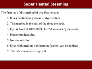 Super Heated Steaming
The features of this method of dye fixation are:
1. It is a continuous process of dye fixation.
2. This method is the best of the three methods.
3. Dye is fixed at 1000-1800C for 2-1 minutes by radiators.
4. Higher productivity.
5. No loss of color.
6. Dyes with medium sublimation fastness can be applied.
7. The fabric handle is very soft.
 