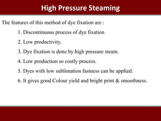 High Pressure Steaming
The features of this method of dye fixation are :
1. Discontinuous process of dye fixation
2. Low productivity.
3. Dye fixation is done by high pressure steam.
4. Low production so costly process.
5. Dyes with low sublimation fastness can be applied.
6. It gives good Colour yield and bright print & smoothness.
 