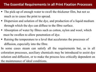 The Essential Requirements in all Print Fixation Processes
 The pick-up of enough water to swell the thickener film, but not so
much as to cause the print to spread.
 Dispersion and solution of the dye, and production of a liquid medium
through which the dye can diffuse to the fibre surface.
 Absorption of water by fibres such as cotton, nylon and wool, which
must be swollen to allow penetration of dye.
 Raising the temperature to a level that accelerates the processes of
diffusion, especially into the fibre.
In some cases steam can satisfy all the requirements but, as in all
coloration processes, auxiliary chemicals may be introduced to assist dye
solution and diffusion, or to make the process less critically dependent on
the maintenance of ideal conditions.
 