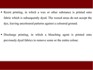  Resist printing, in which a wax or other substance is printed onto
fabric which is subsequently dyed. The waxed areas do not accept the
dye, leaving uncoloured patterns against a coloured ground.
 Discharge printing, in which a bleaching agent is printed onto
previously dyed fabrics to remove some or the entire colour.
 