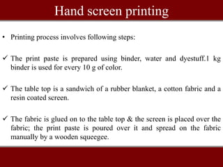 Hand screen printing
• Printing process involves following steps:
 The print paste is prepared using binder, water and dyestuff.1 kg
binder is used for every 10 g of color.
 The table top is a sandwich of a rubber blanket, a cotton fabric and a
resin coated screen.
 The fabric is glued on to the table top & the screen is placed over the
fabric; the print paste is poured over it and spread on the fabric
manually by a wooden squeegee.
 