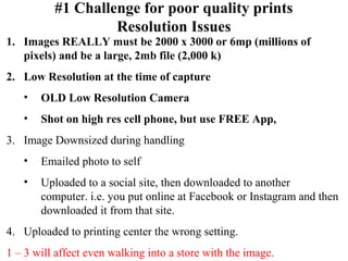 #1 Challenge for poor quality prints 
Resolution Issues 
1. Images REALLY must be 2000 x 3000 or 6mp (millions of 
pixels) and be a large, 2mb file (2,000 k) 
2. Low Resolution at the time of capture 
• OLD Low Resolution Camera 
• Shot on high res cell phone, but use FREE App, 
3. Image Downsized during handling 
• Emailed photo to self 
• Uploaded to a social site, then downloaded to another 
computer. i.e. you put online at Facebook or Instagram and then 
downloaded it from that site. 
4. Uploaded to printing center the wrong setting. 
1 – 3 will affect even walking into a store with the image. 
 