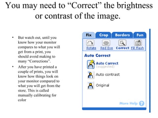 You may need to “Correct” the brightness 
or contrast of the image. 
• But watch out, until you 
know how your monitor 
compares to what you will 
get from a print, you 
should avoid making to 
many “Corrections”. 
• After you have printed a 
couple of prints, you will 
know how things look on 
your monitor compared to 
what you will get from the 
store. This is called 
manually calibrating for 
color 
 