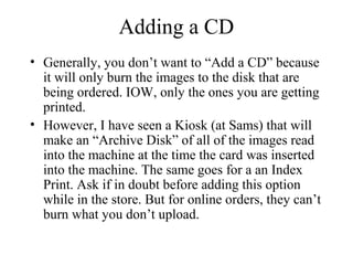 Adding a CD 
• Generally, you don’t want to “Add a CD” because 
it will only burn the images to the disk that are 
being ordered. IOW, only the ones you are getting 
printed. 
• However, I have seen a Kiosk (at Sams) that will 
make an “Archive Disk” of all of the images read 
into the machine at the time the card was inserted 
into the machine. The same goes for a an Index 
Print. Ask if in doubt before adding this option 
while in the store. But for online orders, they can’t 
burn what you don’t upload. 
 