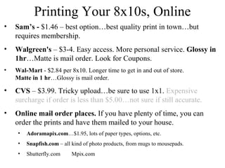 Printing Your 8x10s, Online 
• Sam’s - $1.46 – best option…best quality print in town…but 
requires membership. 
• Walgreen's – $3-4. Easy access. More personal service. Glossy in 
1hr…Matte is mail order. Look for Coupons. 
• Wal-Mart - $2.84 per 8x10. Longer time to get in and out of store. 
Matte in 1 hr…Glossy is mail order. 
• CVS – $3.99. Tricky upload…be sure to use 1x1. Expensive 
surcharge if order is less than $5.00…not sure if still accurate. 
• Online mail order places. If you have plenty of time, you can 
order the prints and have them mailed to your house. 
• Adoramapix.com…$1.95, lots of paper types, options, etc. 
• Snapfish.com – all kind of photo products, from mugs to mousepads. 
• Shutterfly.com Mpix.com 
 