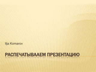 Распечатывааем презентацию Ilja Komarov 