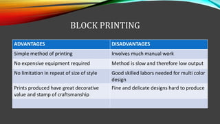 BLOCK PRINTING
ADVANTAGES DISADVANTAGES
Simple method of printing Involves much manual work
No expensive equipment required Method is slow and therefore low output
No limitation in repeat of size of style Good skilled labors needed for multi color
design
Prints produced have great decorative
value and stamp of craftsmanship
Fine and delicate designs hard to produce
 