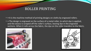 ROLLER PRINTING
• • It is the machine method of printing designs on cloths by engraved rollers.
• • The design is engraved on the surface of a metal roller, to which dye is applied,
and the excess is scraped off the roller's surface, leaving dye in the engraved
sections. When it rolls across the fabric, the dye on the roller transfers to the fabric.
 