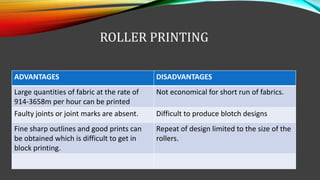 ROLLER PRINTING
ADVANTAGES DISADVANTAGES
Large quantities of fabric at the rate of
914-3658m per hour can be printed
Not economical for short run of fabrics.
Faulty joints or joint marks are absent. Difficult to produce blotch designs
Fine sharp outlines and good prints can
be obtained which is difficult to get in
block printing.
Repeat of design limited to the size of the
rollers.
 