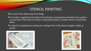 STENCIL PRINTING
It is one of the oldest way of printing.
 In it color is applied to the fabric by brushing or spraying the interstices of a pattern
cut out from a flat sheet of metal or waterproof paper or plastic sheet or laminated
sheet.
 A stencil is prepared by cutting out a design from a flat sheet of paper, metal, or
plastic.
 