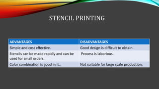STENCIL PRINTING
ADVANTAGES DISADVANTAGES
Simple and cost effective. Good design is difficult to obtain.
Stencils can be made rapidly and can be
used for small orders.
Process is laborious.
Color combination is good in it.. Not suitable for large scale production.
 