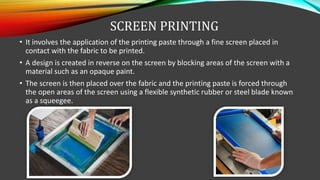 SCREEN PRINTING
• It involves the application of the printing paste through a fine screen placed in
contact with the fabric to be printed.
• A design is created in reverse on the screen by blocking areas of the screen with a
material such as an opaque paint.
• The screen is then placed over the fabric and the printing paste is forced through
the open areas of the screen using a flexible synthetic rubber or steel blade known
as a squeegee.
 