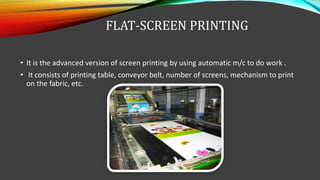 FLAT-SCREEN PRINTING
• It is the advanced version of screen printing by using automatic m/c to do work .
• It consists of printing table, conveyor belt, number of screens, mechanism to print
on the fabric, etc.
 