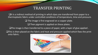 TRANSFER PRINTING
It is a indirect method of printing in which dyes are transferred from paper to a
thermoplastic fabric under controlled conditions of temperature, time and pressure.
 The image is first engraved on a copper plate.
 Then pigment is applied on these plates.
The image is then transferred to a piece of paper, with a layer of glue applied .
This is then placed on the fabric and heat and pressure applied which fixes the print
onto fabric.
 