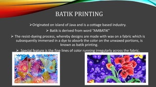 BATIK PRINTING
Originated on island of Java and is a cottage based industry.
 Batik is derived from word “AMBATIK”
 The resist-dyeing process, whereby designs are made with wax on a fabric which is
subsequently immersed in a dye to absorb the color on the unwaxed portions, is
known as batik printing.
 Special feature is the fine lines of color running irregularly across the fabric.
 